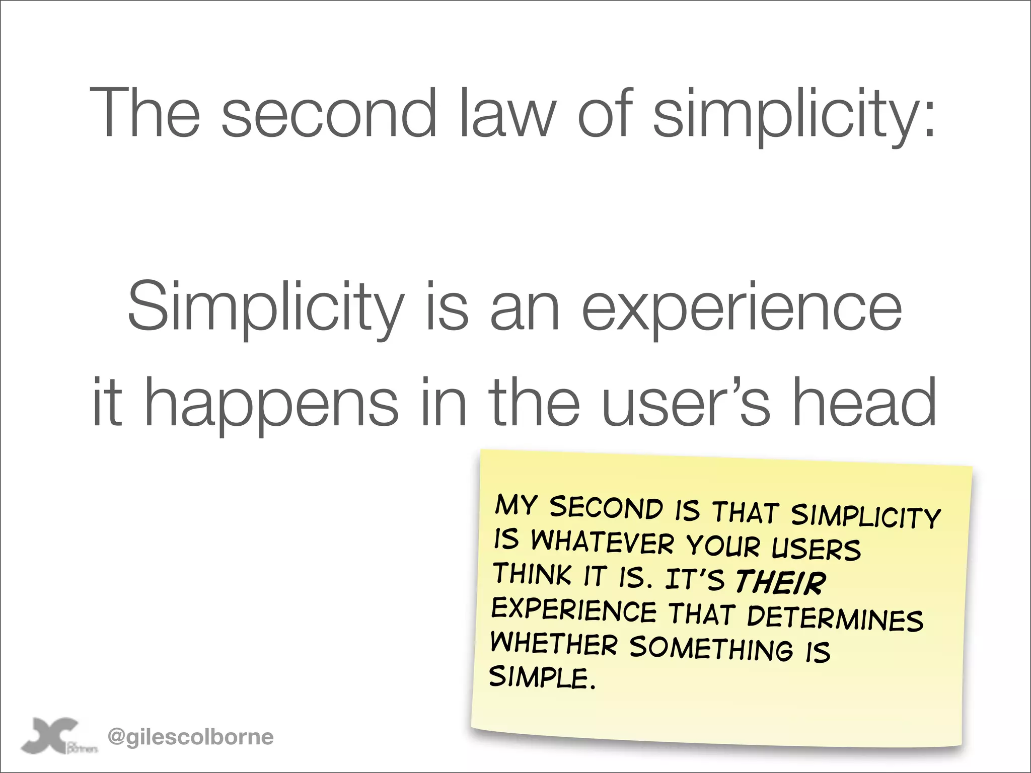 The second law of simplicity:

  Simplicity is an experience
it happens in the user’s head
                 My second is that simpl
                                         icity
                 is whatever your users
                 think it is. It’s their
                 experience that determin
                                          es
                 whether something is
                 simple.

@gilescolborne
 
