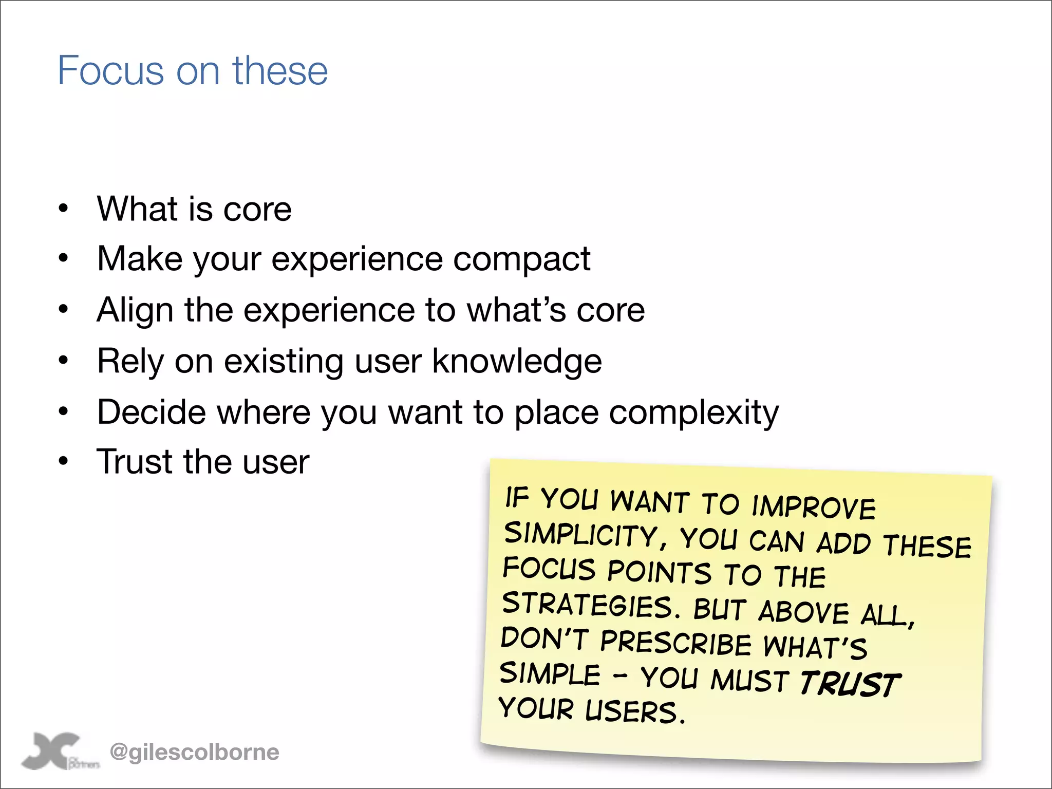 Focus on these


•   What is core
•   Make your experience compact
•   Align the experience to what’s core
•   Rely on existing user knowledge
•   Decide where you want to place complexity
•   Trust the user
                            if you want to improve
                            simplicity, you can add
                                                    these
                            focus points to the
                            strategies. But above al
                                                     l,
                            Don’t prescribe what’s
                            simple - you must trus
                                                    t
                            your users.
    @gilescolborne
 