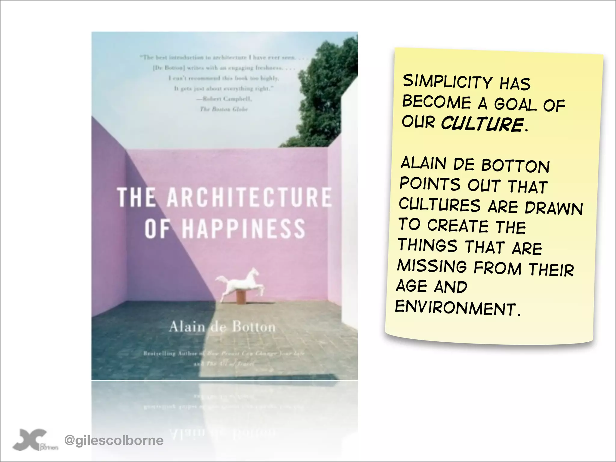 Simplicity has
                 become a goal of
                 our culture.

                  Alain de Botton
                 points out that
                 cultures are drawn
                 to create the
                 things that are
                 missing from their
                 age and
                 environment.




@gilescolborne
 