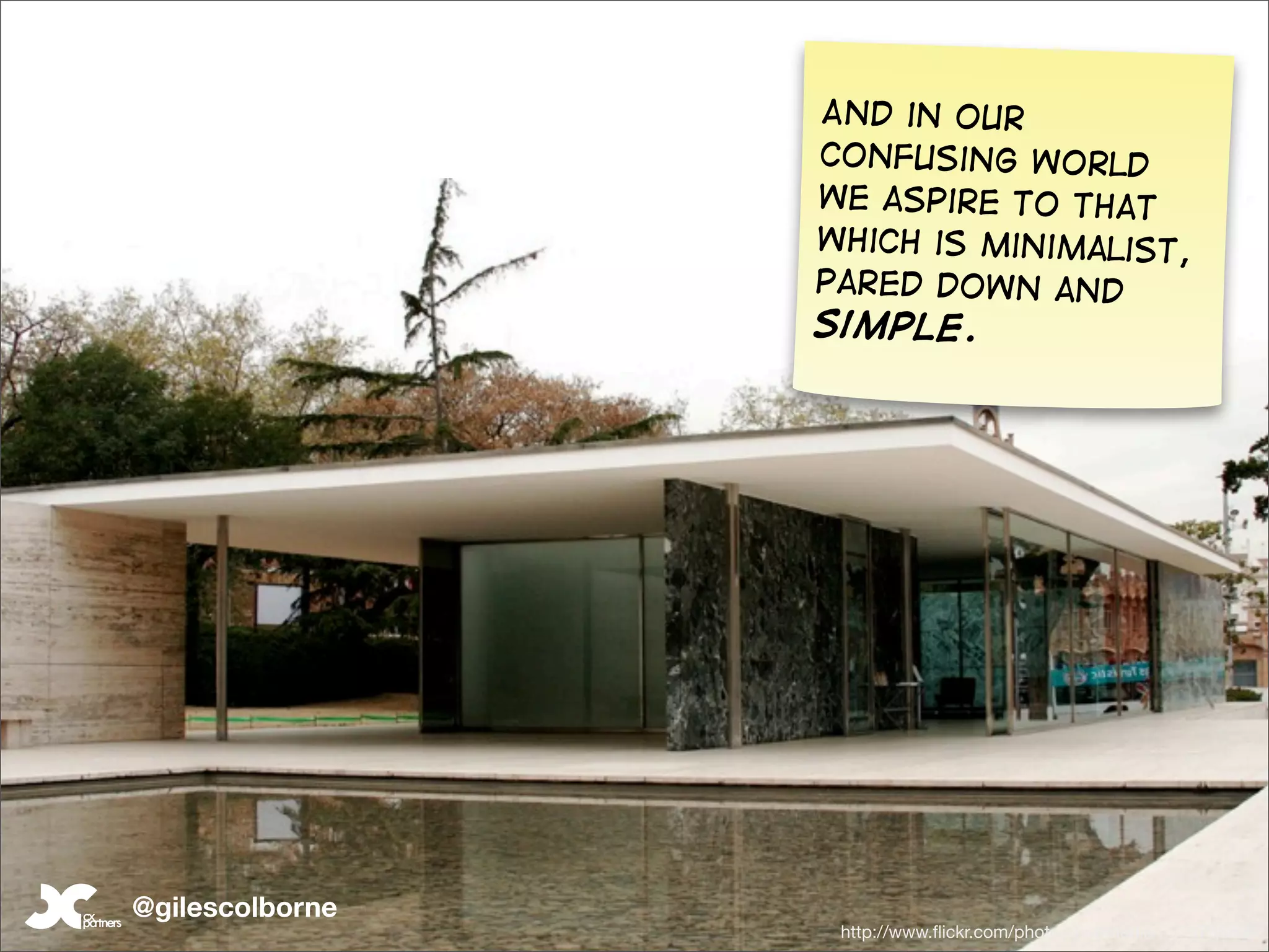 And in our
                 confusing world
                 we aspire to that
                 which is minimalist,
                 pared down and
                 simple.




@gilescolborne
                  http://www.ﬂickr.com/photos/hubmedia/2374756836/
 
