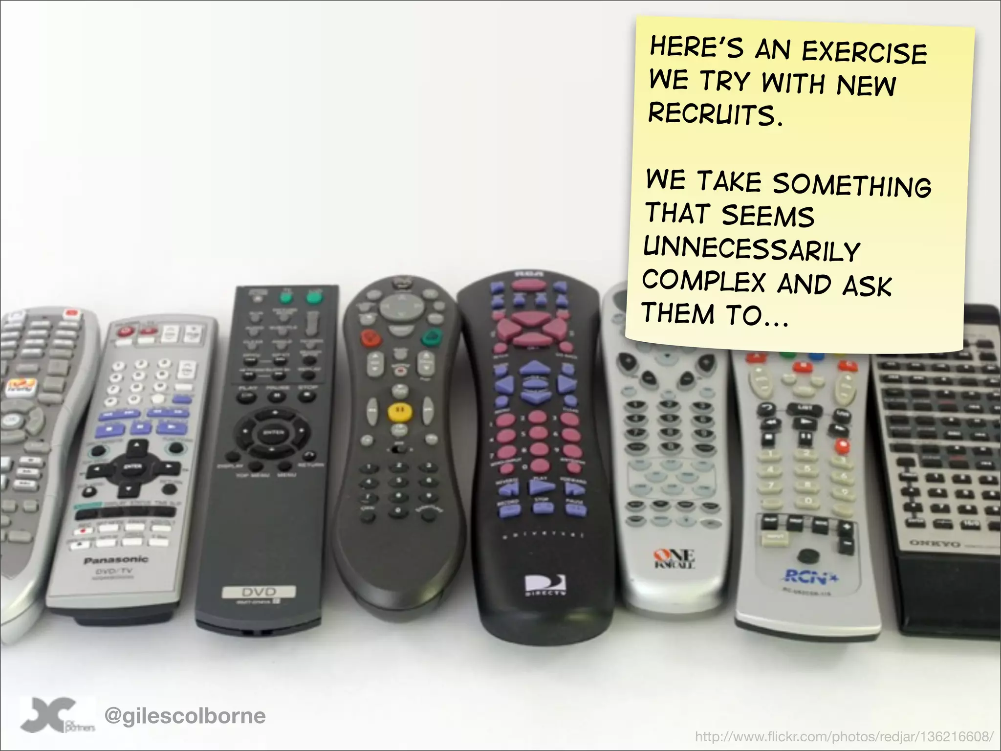 Here’s an exercise
                 we try with new
                 recruits.

                 We take something
                 that seems
                 unnecessarily
                 complex and ask
                 them to...




@gilescolborne
                    http://www.ﬂickr.com/photos/redjar/136216608/
 