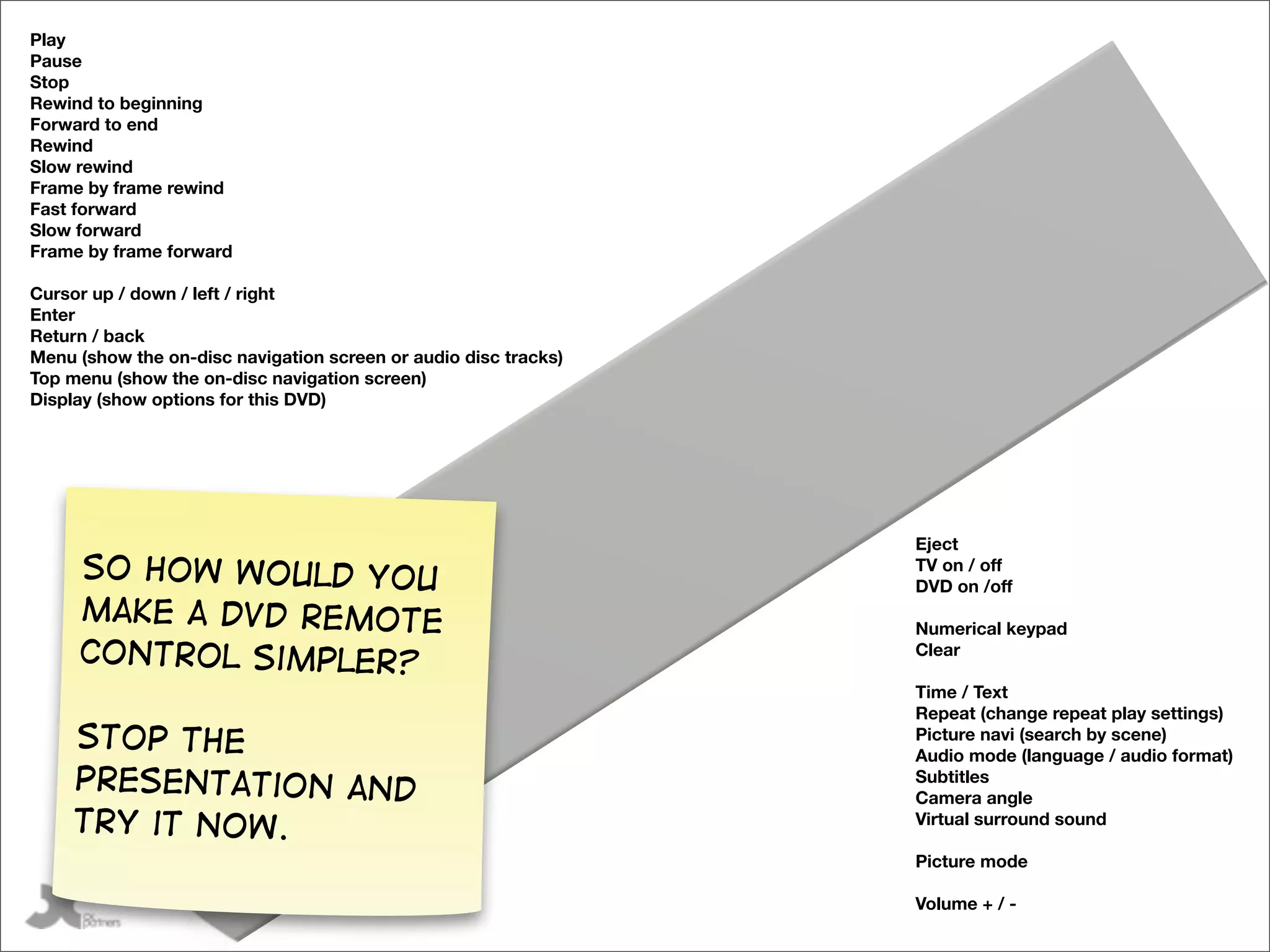 Play
Pause
Stop
Rewind to beginning
Forward to end
Rewind
Slow rewind
Frame by frame rewind
Fast forward
Slow forward
Frame by frame forward

Cursor up / down / left / right
Enter
Return / back
Menu (show the on-disc navigation screen or audio disc tracks)
Top menu (show the on-disc navigation screen)
Display (show options for this DVD)




                                                                 Eject
     So how would you                                            TV on / off
                                                                 DVD on /off
     make a DVD remote                                           Numerical keypad
     control simpler?                                            Clear

                                                                 Time / Text
                                                                 Repeat (change repeat play settings)
     Stop the                                                    Picture navi (search by scene)
                   UP




                                                                 Audio mode (language / audio format)
     presentation and                                            Subtitles
                     A




                                                                 Camera angle
     try it now.                                                 Virtual surround sound

                                                                 Picture mode

           @gilescolborne                                        Volume + / -
 