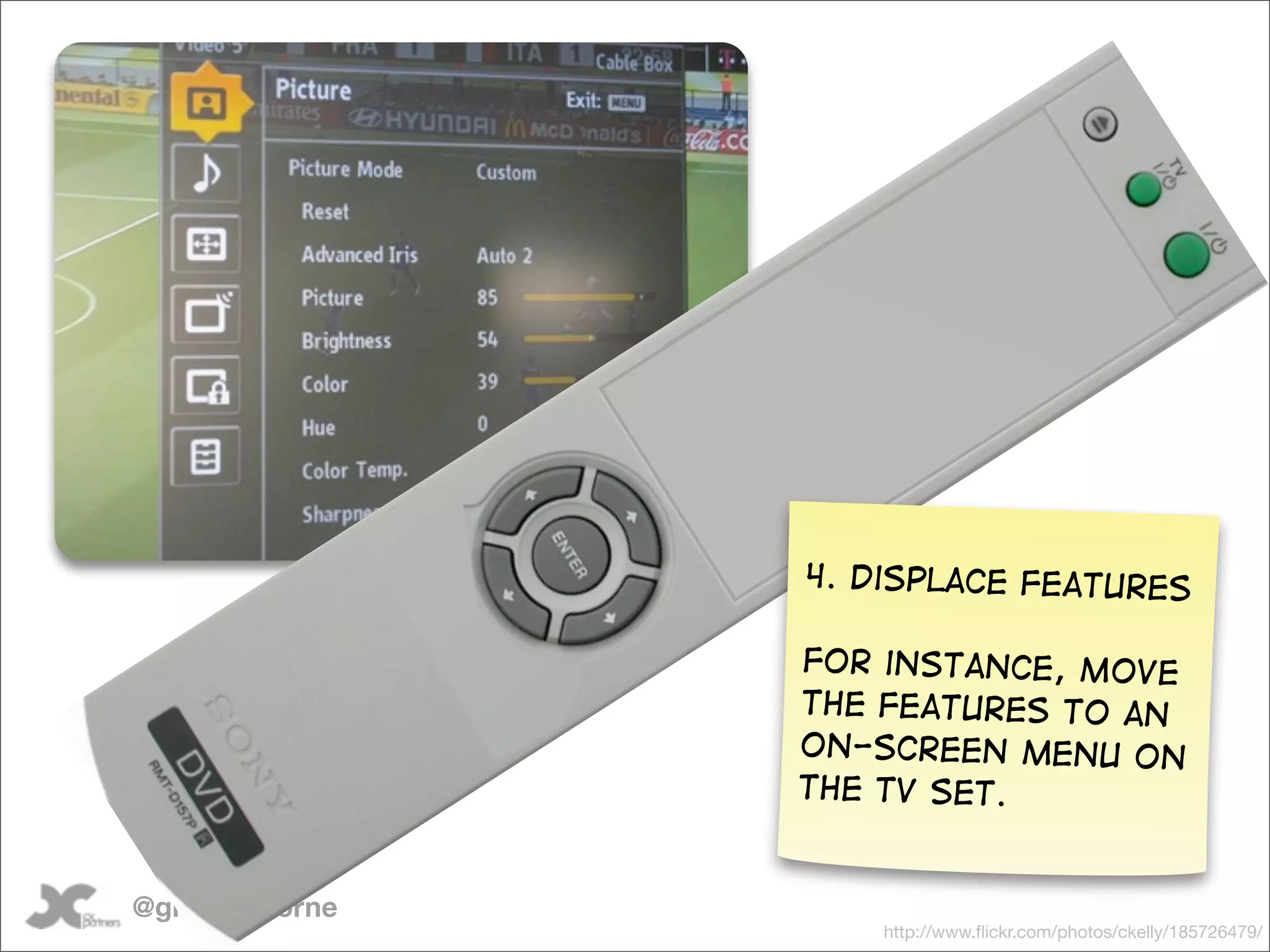 4. Displace features

                 For instance, Move
                 the features to an
                 on-screen menu on
                 the TV set.


@gilescolborne
                     http://www.ﬂickr.com/photos/ckelly/185726479/
 