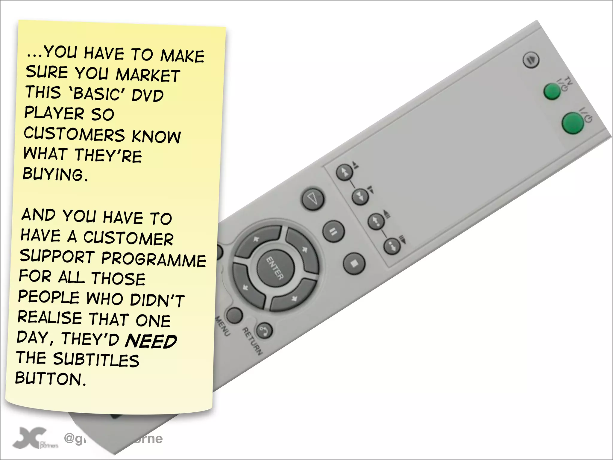 ...you have to make
sure you market
this ‘basic’ DVD
player so
customers know
what they’re
buying.

 And you have to
 have a customer
support programme
for all those
people who didn’t
realise that one
day, they’d need
the subtitles
button.


    @gilescolborne
 