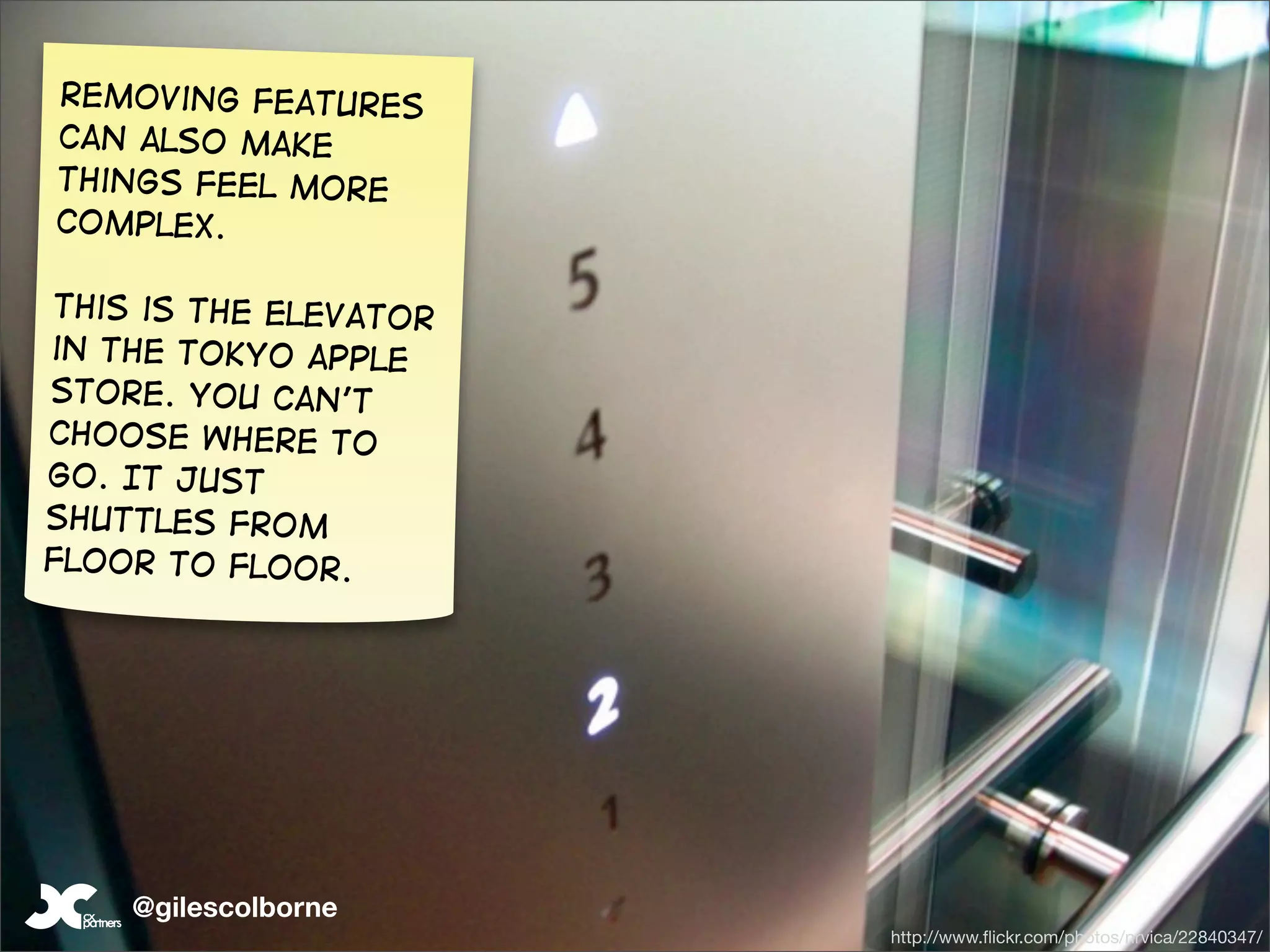 removing features
Can also make
things feel more
complex.

This is the elevator
in the Tokyo apple
store. You can’t
choose where to
go. It just
shuttles from
floor to floor.




    @gilescolborne
                       http://www.ﬂickr.com/photos/nrvica/22840347/
 