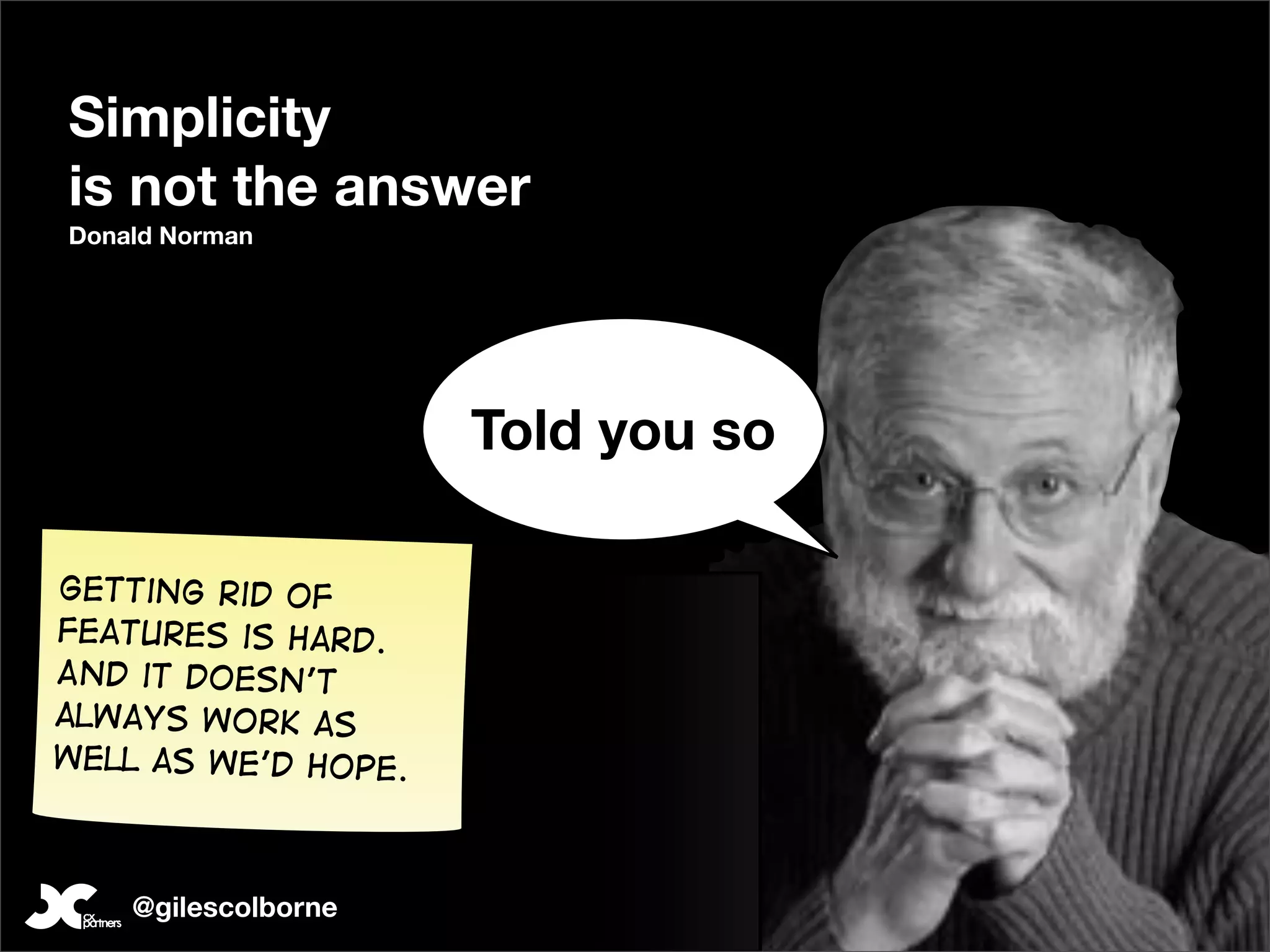 Simplicity
is not the answer
Donald Norman




                     Told you so

Getting rid of
features is hard.
And it doesn’t
always work as
well as we’d hope.



    @gilescolborne
 