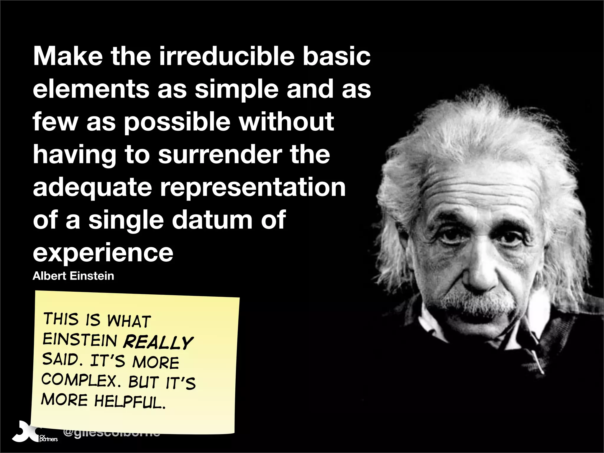 Make the irreducible basic
elements as simple and as
few as possible without
having to surrender the
adequate representation
of a single datum of
experience
Albert Einstein


 This is what
 Einstein Really
 said. It’s more
 complex. But it’s
 more helpful.

     @gilescolborne
 