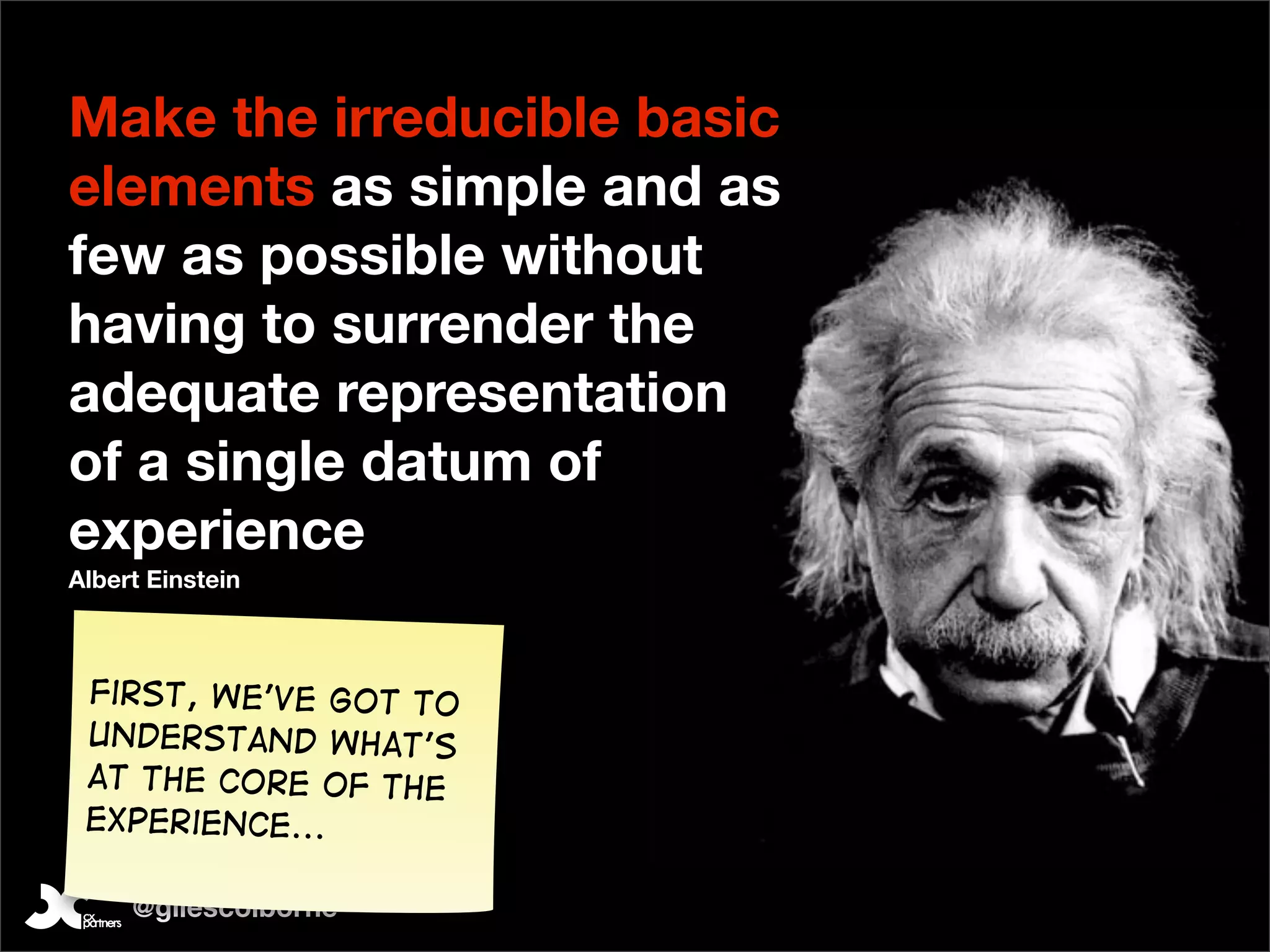 Make the irreducible basic
elements as simple and as
few as possible without
having to surrender the
adequate representation
of a single datum of
experience
Albert Einstein



 First, We’ve got to
 understand what’s
 at the core of the
 experience...

     @gilescolborne
 