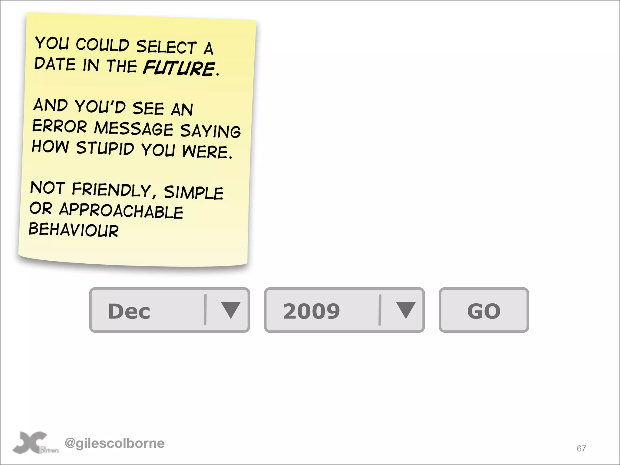 You could select a
date in the future.

And You’d see an
error message Saying
how stupid you were.

Not Friendly, simple
or approachable
behaviour




        Dec            2009   GO




   @gilescolborne                  67
 