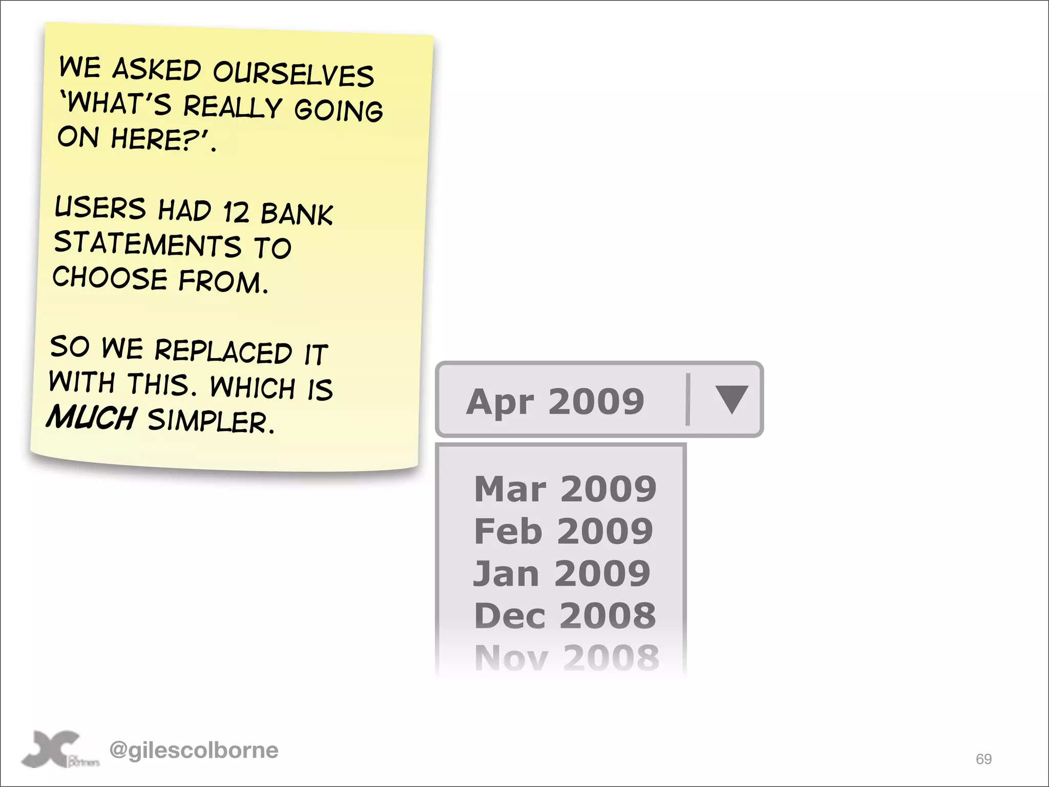 We asked ourselves
‘what’s really going
on here?’.

Users had 12 bank
statements to
choose from.

So We replaced it
with this. Which is
much simpler.          Apr 2009

                       Mar 2009
                       Feb 2009
                       Jan 2009
                       Dec 2008
                       Nov 2008

    @gilescolborne                69
 