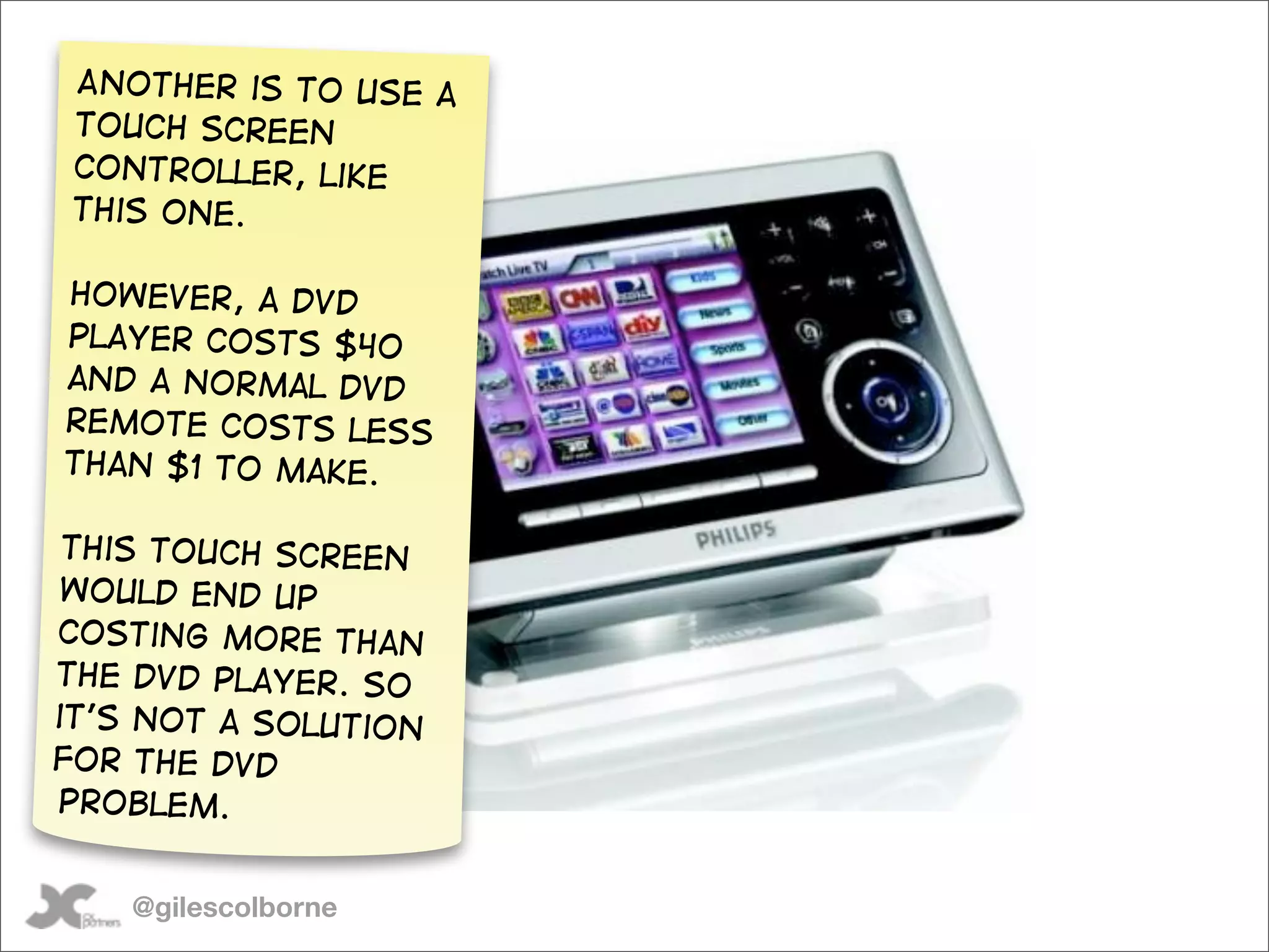 Another is to use a
 touch screen
 controller, like
 this one.

However, a DVD
player costs $40
and a normal DVD
remote costs less
than $1 to make.

 This touch screen
 would end up
costing more than
the DVD player. So
it’s not a solution
for The DVD
problem.


    @gilescolborne
 