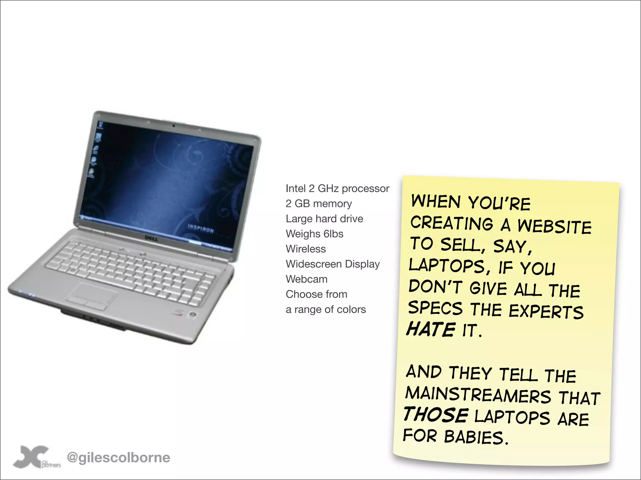Intel 2 GHz processor
                 2 GB memory             When you’re
                 Large hard drive
                                         creating a website
                 Weighs 6lbs
                 Wireless                to sell, say,
                 Widescreen Display      laptops, if you
                 Webcam
                 Choose from
                                         don’t give all the
                 a range of colors       specs the experts
                                         hate it.

                                         And they tell the
                                         mainstreamers that
                                         those laptops are
                                         for babies.
@gilescolborne
 