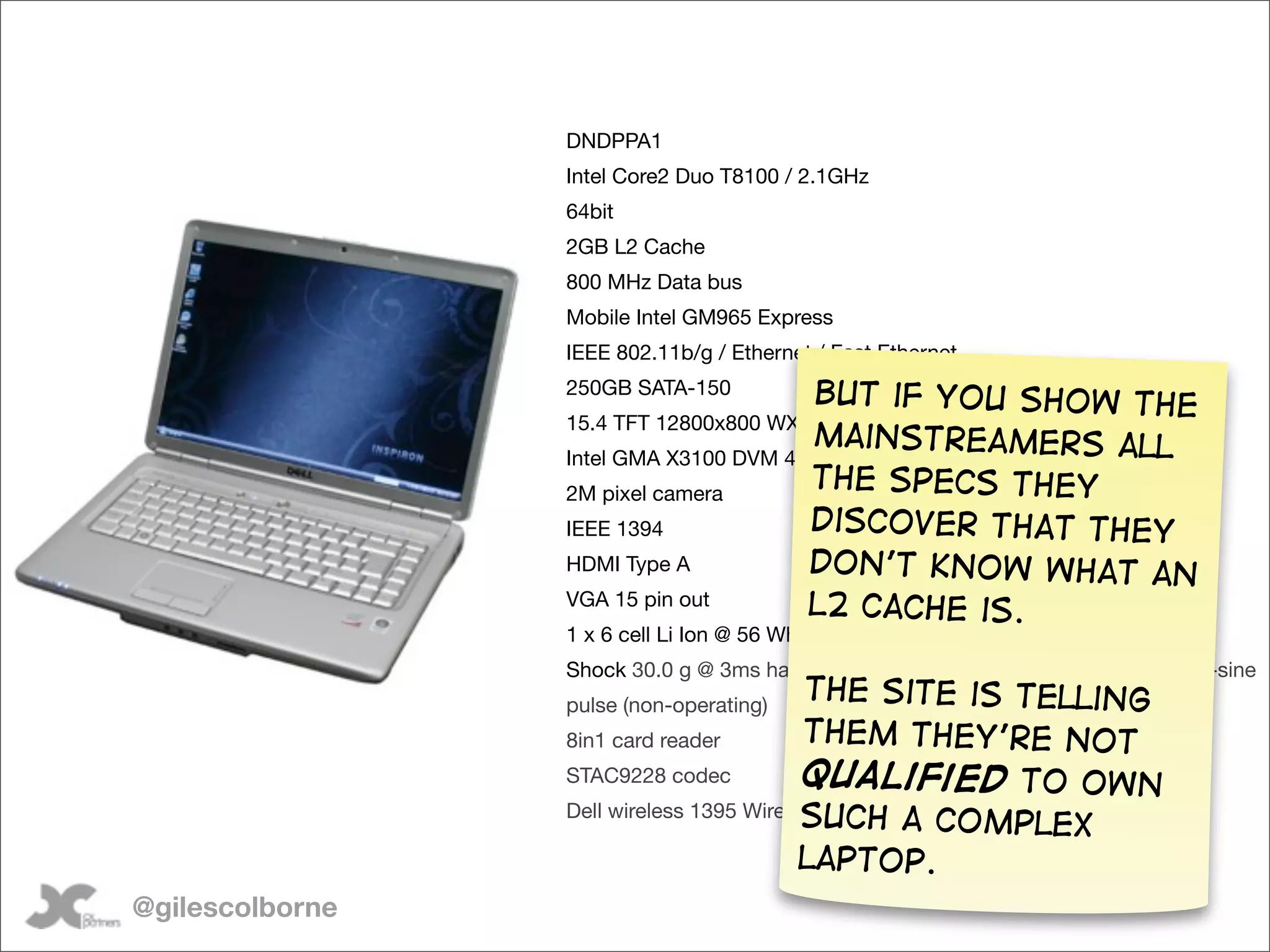 DNDPPA1
                 Intel Core2 Duo T8100 / 2.1GHz
                 64bit
                 2GB L2 Cache
                 800 MHz Data bus
                 Mobile Intel GM965 Express
                 IEEE 802.11b/g / Ethernet / Fast Ethernet
                 250GB SATA-150          But if you show the
                 15.4 TFT 12800x800 WXGA
                                        mainstreamers all
                 Intel GMA X3100 DVM 4.0
                 2M pixel camera
                                        the specs they
                 IEEE 1394              discover that they
                 HDMI Type A            don’t know what an
                 VGA 15 pin out        L2 Cache is.
                 1 x 6 cell Li Ion @ 56 Wh
                 Shock 30.0 g @ 3ms half-sine pulse (operating) / 163.0 g @ 2ms half-sine
                 pulse (non-operating)
                                          The site is telling
                 8in1 card reader         them they’re not
                 STAC9228 codec           qualified to own
                                          such a complex
                 Dell wireless 1395 Wireless NIC

                                          laptop.
@gilescolborne
 