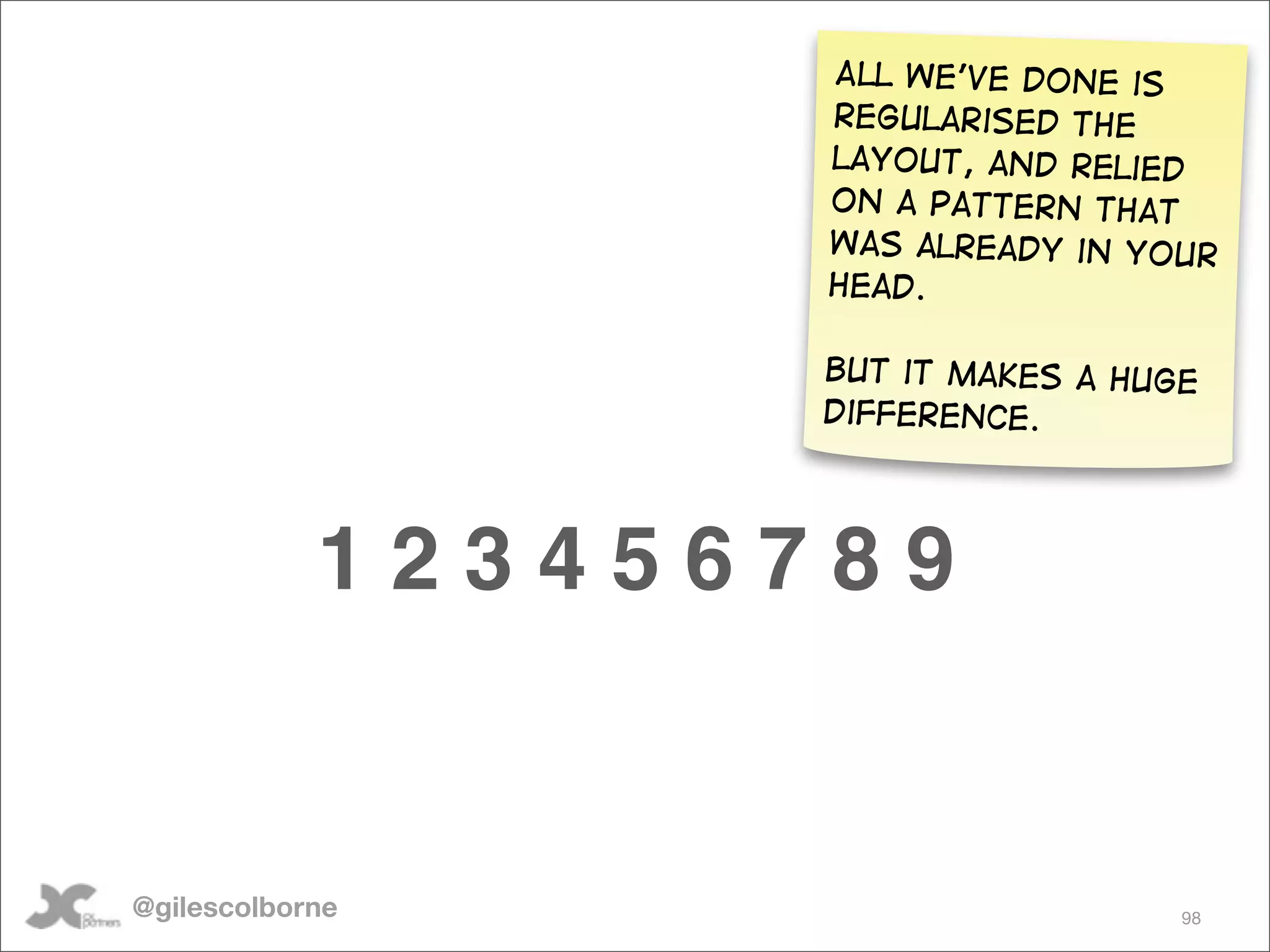 All we’ve done is
                   regularised the
                   layout, and relied
                   on a pattern that
                   was already in your
                   head.

                   But it makes a huge
                   difference.




            123456789


@gilescolborne                       98
 