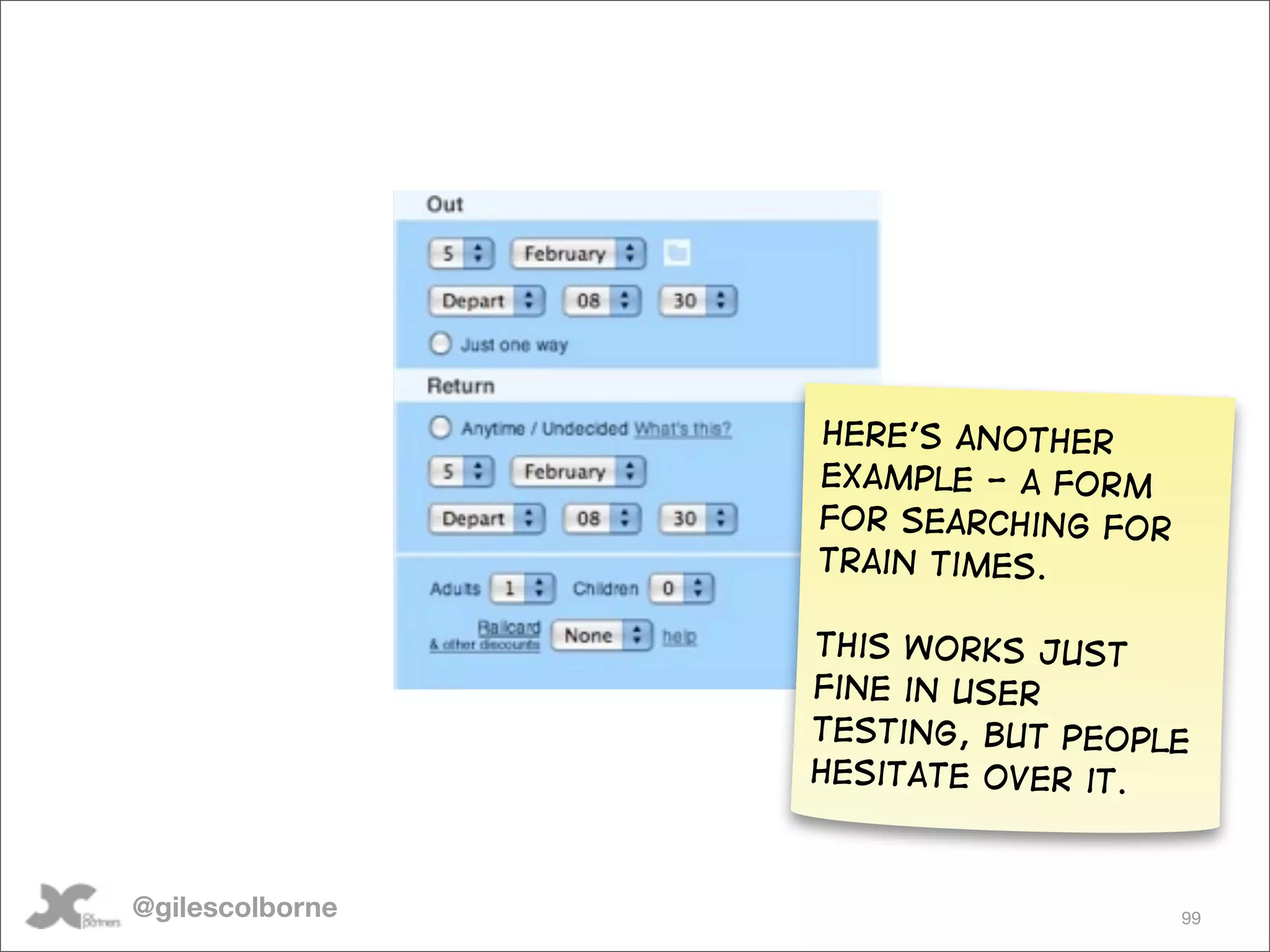Here’s another
                 example - a form
                 for searching for
                 train times.

                 This works just
                 fine in user
                 testing, but people
                 hesitate over it.



@gilescolborne                       99
 