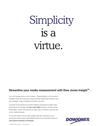 Simplicity
                                                                 is a
                                                               virtue.


Streamline your media measurement with Dow Jones InsightTM .

You can’t manage what you don’t measure. Shaping effective communications
strategies starts with knowing the cause-and-effect relationships between corpo-
rate messages, media coverage and business outcomes.

Corporate Communications and Public Relations professionals simplify media
measurement and analysis with Dow Jones Insight because it combines all the
technologies, content and services you need to get a consistent, accurate view
of your media landscape.

To see what state-of-the art media analysis looks like, download our new
automotive industry report “Global Media Trends in the Automotive Industry” at
www.solutions.dowjones.com/simplicity.

© Copyright 2008 Dow Jones & Co., Inc. All rights reserved.
 