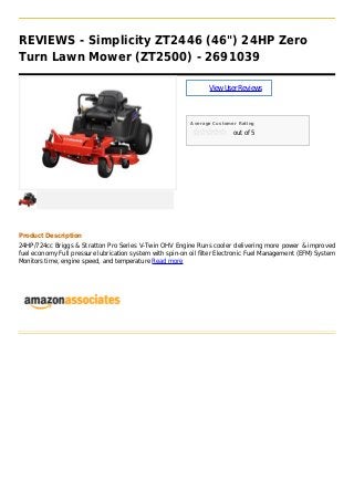 REVIEWS - Simplicity ZT2446 (46") 24HP Zero
Turn Lawn Mower (ZT2500) - 2691039

                                                                 View User Reviews



                                                           Average Customer Rating

                                                                          out of 5




Product Description
24HP/724cc Briggs & Stratton Pro Series V-Twin OHV Engine Runs cooler delivering more power & improved
fuel economy Full pressure lubrication system with spin-on oil filter Electronic Fuel Management (EFM) System
Monitors time, engine speed, and temperature Read more
 