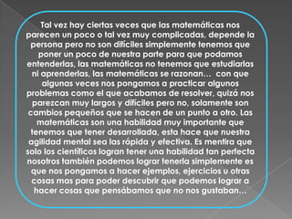 Tal vez hay ciertas veces que las matemáticas nos parecen un poco o tal vez muy complicadas, depende la persona pero no son difíciles simplemente tenemos que poner un poco de nuestra parte para que podamos entenderlas, las matemáticas no tenemos que estudiarlas ni aprenderlas, las matemáticas se razonan…  con que algunas veces nos pongamos a practicar algunos problemas como el que acabamos de resolver, quizá nos parezcan muy largos y difíciles pero no, solamente son cambios pequeños que se hacen de un punto a otro. Las matemáticas son una habilidad muy importante que tenemos que tener desarrollada, esta hace que nuestra agilidad mental sea las rápida y efectiva. Es mentira que solo los científicos logran tener una habilidad tan perfecta nosotros también podemos lograr tenerla simplemente es que nos pongamos a hacer ejemplos, ejercicios u otras cosas mas para poder descubrir que podemos lograr a hacer cosas que pensábamos que no nos gustaban…