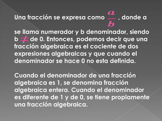 Una fracción se expresa como        , donde a se llama numerador y b denominador, siendo b       de 0. Entonces, podemos decir que una fracción algebraica es el cociente de dos expresiones algebraicas y que cuando el denominador se hace 0 no esta definida.Cuando el denominador de una fracción algebraica es 1, se denomina fracción algebraica entera. Cuando el denominador es diferente de 1 y de 0, se tiene propiamente una fracción algebraica.
