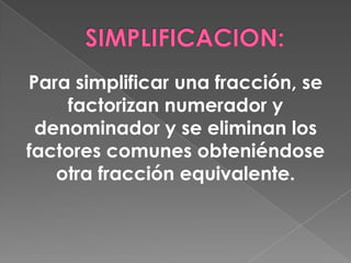 SIMPLIFICACION:Para simplificar una fracción, se factorizan numerador y denominador y se eliminan los factores comunes obteniéndose otra fracción equivalente.