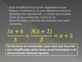 Para simplificar fracciones algebraicas que incluyan polinomios, lo que debemos hacer es factorizar las expresiones , cuando sea posible, tanto en el numerador como en el denominador y eliminar los factores que sean comunes.Se factoriza el numerador: para que una fracción sea simplificable debe tener en el numerador y el denominador factores iguales.
