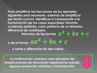 Para simplificar las fracciones de los ejemplos siguientes será necesario, además de simplificar por factor común, identificar si corresponde a la factorización de los casos especiales: trinomio cuadrado perfecto, cubo perfecto de un binomio, diferencia de cuadrados,                 trinomios de las formas o de la forma:y suma o diferencia de dos cubos. A continuación veremos unos ejemplos de simplicaciones de fracciones algebraicas usando algunos productos notables o factorización.