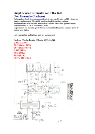 Simplificación de fuentes con TDA 4601
(Por Fernando Giachero)
En los países donde tenemos normalizada la energía eléctrica en 220 voltios, las
fuentes con integrado TDA 4601, pueden simplificarse logrando un
funcionamiento más efectivo, anulando el circuito reforzador que solamente
acciona cuando el TV es conectado a 110V
Logramos de esa manera que la fuente no se confunda cuando tenemos picos de
tensión muy bajos.
Los elementos a eliminar son los siguientes:
Godstar / Serie dorada (Chasis MC14 A/K)
Q 802 (C3206)
D812 (Zener 18V)
D814 (Zener 11V)
D 815 (RU1)
R816 (33K)
R819 (5,1K)
C817 o 820 (10 uf)
 