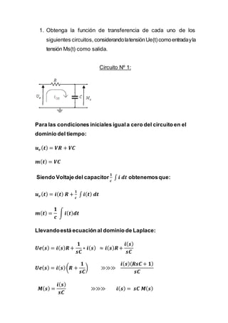 1. Obtenga la función de transferencia de cada uno de los
siguientes circuitos, considerandolatensiónUe(t)comoentradayla
tensión Ms(t) como salida.
Circuito Nº 1:
Para las condiciones iniciales iguala cero del circuito en el
dominio del tiempo:
𝒖 𝒆( 𝒕) = 𝑽𝑹 + 𝑽𝑪
𝒎( 𝒕) = 𝑽𝑪
Siendo Voltaje del capacitor
𝟏
𝒄
∫ 𝒊 𝒅𝒕 obtenemosque:
𝒖 𝒆( 𝒕) = 𝒊( 𝒕) 𝑹 +
𝟏
𝒄
∫ 𝒊( 𝒕) 𝒅𝒕
𝒎( 𝒕) =
𝟏
𝒄
∫ 𝒊( 𝒕) 𝒅𝒕
Llevandoestá ecuación al dominio de Laplace:
𝑼𝒆( 𝒔) = 𝒊( 𝒔) 𝑹+
𝟏
𝒔𝑪
∗ 𝒊( 𝒔) ≈ 𝒊( 𝒔) 𝑹+
𝒊( 𝒔)
𝒔𝑪
𝑼𝒆( 𝒔) = 𝒊( 𝒔)(𝑹 +
𝟏
𝒔𝑪
) ≫≫≫
𝒊( 𝒔)( 𝑹𝒔𝑪 + 𝟏)
𝒔𝑪
𝑴( 𝒔) =
𝒊( 𝒔)
𝒔𝑪
≫≫≫ 𝒊( 𝒔) = 𝒔𝑪 𝑴( 𝒔)
 