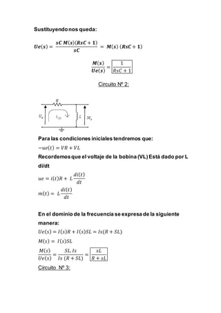 Sustituyendonos queda:
𝑼𝒆( 𝒔) =
𝒔𝑪 𝑴( 𝒔)( 𝑹𝒔𝑪 + 𝟏)
𝒔𝑪
= 𝑴( 𝒔) ( 𝑹𝒔𝑪 + 𝟏)
𝑴( 𝒔)
𝑼𝒆( 𝒔)
=
1
𝑅𝑠𝐶 + 1
Circuito Nº 2:
Para las condiciones iniciales tendremos que:
−𝑢𝑒( 𝑡) = 𝑉𝑅 + 𝑉𝐿
Recordemosque el voltaje de la bobina (VL)Está dado por L
di/dt
𝑢𝑒 = 𝑖( 𝑡) 𝑅 + 𝐿
𝑑𝑖( 𝑡)
𝑑𝑡
𝑚( 𝑡) = 𝐿
𝑑𝑖( 𝑡)
𝑑𝑡
En el dominio de la frecuencia se expresa de la siguiente
manera:
𝑈𝑒( 𝑠) = 𝐼( 𝑠) 𝑅 + 𝐼( 𝑠) 𝑆𝐿 = 𝐼𝑠(𝑅 + 𝑆𝐿)
𝑀( 𝑠) = 𝐼( 𝑠) 𝑆𝐿
𝑀( 𝑠)
𝑈𝑒( 𝑠)
=
𝑆𝐿. 𝐼𝑠
𝐼𝑠 (𝑅 + 𝑆𝐿)
=
𝑠𝐿
𝑅 + 𝑠𝐿
Circuito Nº 3:
 