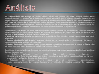 La simplificación del trabajo se puede definir desde dos puntos de vista, aunque ambos están 
interrelacionados. El primero es el empresarial, donde establece que el trabajo constante dentro de una 
organización de forma planificada, ayuda a mejorar e implementar nuevas técnicas para reducir el tiempo de 
una tarea. La segunda es la administrativa, donde se plantea como cualquier método o recurso dentro de la 
organización que de forma especifica ayude a la disminución del esfuerzo requerido (ley del mínimo esfuerzo), 
para cualquier labor con el fin de minimizar las tareas propias dentro de la organización. 
Sin embargo, esta técnica no posee una organización especifica donde ser implementada, sino que cualquier 
organización que lo desee puede ponerla en marcha pero teniendo en cuanta una serie de técnicas para 
facilitar la aplicación de la misma. Las mas usadas son: 
 Medición del trabajo: aquella que permite a la organización fijar horarios, planes y programas para medir 
eficiencia. 
 Cuadro distribución del trabajo: jerarquía dentro de la organización y distribución de tareas y 
responsabilidades de acuerdo a la capacidad. 
Estudios de tiempo y movimiento: medir tiempo gastada en cualquier actividad, que la misma se lleve a cabo 
de forma oportuna y con fundamento en la ley del mínimo esfuerzo. 
Por ultimo, el uso de la técnica dentro de las organizaciones es muy variado y dependerá del método a utilizar, 
los mas comunes son: 
- Reducir esfuerzo en tareas (ley del mínimo esfuerzo). 
- Organigrama y flujo gramas adquieren mayor importancia para definir responsabilidad de tareas. 
- organización y utilización de recursos disponibles. 
- Reducción del número y el costo de las operaciones administrativas. 
- Mejor aprovechamiento del recurso humano y se estimula la iniciativa personal del trabajador. 
 