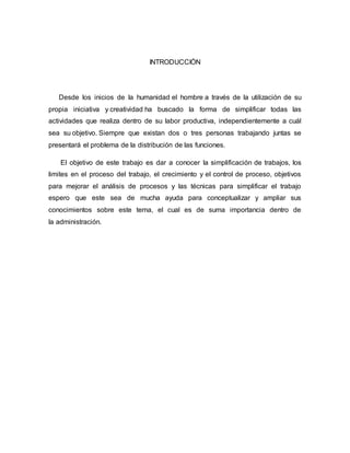 INTRODUCCIÓN
Desde los inicios de la humanidad el hombre a través de la utilización de su
propia iniciativa y creatividad ha buscado la forma de simplificar todas las
actividades que realiza dentro de su labor productiva, independientemente a cuál
sea su objetivo. Siempre que existan dos o tres personas trabajando juntas se
presentará el problema de la distribución de las funciones.
El objetivo de este trabajo es dar a conocer la simplificación de trabajos, los
limites en el proceso del trabajo, el crecimiento y el control de proceso, objetivos
para mejorar el análisis de procesos y las técnicas para simplificar el trabajo
espero que este sea de mucha ayuda para conceptualizar y ampliar sus
conocimientos sobre este tema, el cual es de suma importancia dentro de
la administración.
 