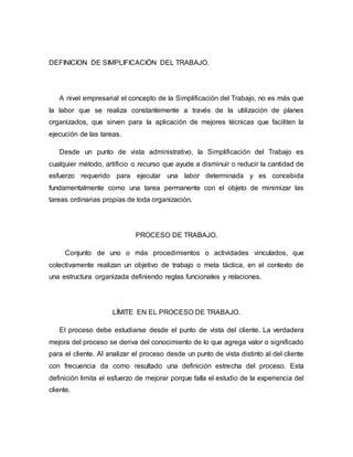 DEFINICION DE SIMPLIFICACIÓN DEL TRABAJO.
A nivel empresarial el concepto de la Simplificación del Trabajo, no es más que
la labor que se realiza constantemente a través de la utilización de planes
organizados, que sirven para la aplicación de mejores técnicas que faciliten la
ejecución de las tareas.
Desde un punto de vista administrativo, la Simplificación del Trabajo es
cualquier método, artificio o recurso que ayude a disminuir o reducir la cantidad de
esfuerzo requerido para ejecutar una labor determinada y es concebida
fundamentalmente como una tarea permanente con el objeto de minimizar las
tareas ordinarias propias de toda organización.
PROCESO DE TRABAJO.
Conjunto de uno o más procedimientos o actividades vinculados, que
colectivamente realizan un objetivo de trabajo o meta táctica, en el contexto de
una estructura organizada definiendo reglas funcionales y relaciones.
LÍMITE EN EL PROCESO DE TRABAJO.
El proceso debe estudiarse desde el punto de vista del cliente. La verdadera
mejora del proceso se deriva del conocimiento de lo que agrega valor o significado
para el cliente. Al analizar el proceso desde un punto de vista distinto al del cliente
con frecuencia da como resultado una definición estrecha del proceso. Esta
definición limita el esfuerzo de mejorar porque falla el estudio de la experiencia del
cliente.
 