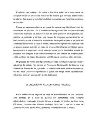 Propiedad del proceso Se refiere a identificar quien es el responsable de
asegurar de que un proceso se realice de tal manera que produzca satisfacción a
un cliente. Éste puede y tiene las facultades necesarias para hacer los cambios a
un proceso.
Porque es necesario elaborar un mapa de proceso que identifique todas las
actividades del proceso En la mayoría de las organizaciones son pocos los que
conocen la diversidad de actividades que se tiene que hacer en un proceso para
elaborar un producto o servicio. Los mapas de procesos son herramientas de
comunicación ya que al identificar y escribir en forma gráfica ayuda a las personas
a entender cómo llevan a cabo el trabajo, reflejando las operaciones actuales y así
se pueden evaluar. Además un mapa de proceso identifica las actividades que se
han agregado a un proceso con el paso del tiempo con la finalidad de adaptar los
procesos más antiguos a los cambios del negocio. Una vez que se han propuestos
estos cambios, los mapas de procesos son útiles para comunicar estos cambios.
Un proceso de trabajo está típicamente asociado con objetivos operacionales y
relaciones de trabajo. Por ejemplo un Proceso de Reclamación de Seguros, o un
Proceso de Desarrollo de Ingeniería. Un proceso debe estar totalmente contenido
en una única unidad de organización o puede que tenga varias organizaciones
diferentes, como en una relación cliente-distribuidor.
EL CRECIMIENTO Y EL CONTROLDEL PROCESO.
En el mundo de los negocios la base del Funcionamiento de una Compañía
está centrada en la labor de quienes son contratados como Personal
Administrativo, realizando diversas tareas y siendo conocidos también como
Oficinistas, contando con distintas funciones dentro de lo que es el área de
Atención al Cliente de una firma, realizando variadas tareas en la misma.
 