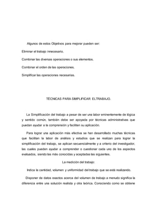 Algunos de estos Objetivos para mejorar pueden ser:
Eliminar el trabajo innecesario.
Combinar las diversas operaciones o sus elementos.
Combinar el orden de las operaciones.
Simplificar las operaciones necesarias.
TÉCNICAS PARA SIMPLIFICAR ELTRABAJO.
La Simplificación del trabajo a pesar de ser una labor eminentemente de lógica
y sentido común, también debe ser apoyada por técnicas administrativas que
puedan ayudar a la comprensión y faciliten su aplicación.
Para lograr una aplicación más efectiva se han desarrollado muchas técnicas
que facilitan la labor de análisis y estudios que se realizan para lograr la
simplificación del trabajo, se aplican secuencialmente y a criterio del investigador,
las cuales pueden ayudar a comprender o cuestionar cada uno de los aspectos
evaluados, siendo las más conocidas y aceptadas las siguientes.
La medición del trabajo:
Indica la cantidad, volumen y uniformidad del trabajo que se está realizando.
Disponer de datos exactos acerca del volumen de trabajo a menudo significa la
diferencia entre una solución realista y otra teórica. Conociendo como se obtiene
 