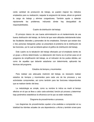 cierta cantidad de producción de trabajo, se pueden mejorar los métodos
empleados para su realización, reajustar la asignación de tareas, aliviar en general
la carga de trabajo y eliminar congestiones. También ayuda a detectar
rápidamente los problemas, indicando dónde hay desigualdad de
responsabilidades.
Cuadro de distribución del trabajo.
El principio básico de una buena administración es el mantenimiento de una
buena distribución del trabajo, de forma tal que sean utilizadas debidamente todas
las facultades laborales y personales de los empleados. Siempre que existan dos
o tres personas trabajando juntas se presentará el problema de la distribución de
las funciones, por lo cual se deberá aplicar el gráfico de distribución del trabajo.
Este cuadro es la tabulación del trabajo efectuado por el empleado dentro de
un grupo u oficina determinada. La elaboración del mismo es el primer paso en el
programa de simplificación del trabajo, es el indicador de los puntos débiles, así
como de aquellos que deberán estudiarse con detenimiento, aplicando las
técnicas del programa.
Estudios de tiempos y movimientos:
Para realizar una adecuada medición del trabajo, es necesario realizar
estudios de tiempos y movimientos para cada uno de los procesos y sus
actividades componentes, así como también para las funciones independientes
que se realicen dentro del área.
La metodología es simple, como su nombre lo indica es medir el tiempo
efectivo en el que se lleva a cabo cada actividad, función y/o proceso y determinar
bajo parámetros estadísticos la eficiencia con la que se están realizando.
Diagrama de procedimientos o procesos.
Los diagramas de procedimientos ayudan a los analistas a comprender en su
totalidad los trámites actuales de una dependencia u oficina y también sirven para
 