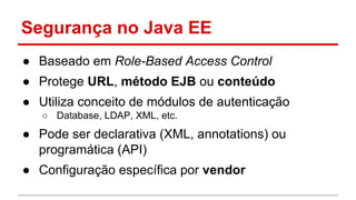 Segurança no Java EE
● Baseado em Role-Based Access Control
● Protege URL, método EJB ou conteúdo
● Utiliza conceito de módulos de autenticação
○ Database, LDAP, XML, etc.
● Pode ser declarativa (XML, annotations) ou
programática (API)
● Configuração específica por vendor
 