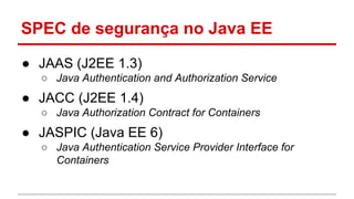 SPEC de segurança no Java EE
● JAAS (J2EE 1.3)
○ Java Authentication and Authorization Service
● JACC (J2EE 1.4)
○ Java Authorization Contract for Containers
● JASPIC (Java EE 6)
○ Java Authentication Service Provider Interface for
Containers
 