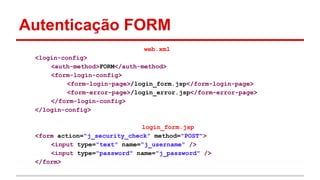 Autenticação FORM
web.xml
<login-config>
<auth-method>FORM</auth-method>
<form-login-config>
<form-login-page>/login_form.jsp</form-login-page>
<form-error-page>/login_error.jsp</form-error-page>
</form-login-config>
</login-config>
login_form.jsp
<form action="j_security_check" method="POST">
<input type="text" name="j_username" />
<input type="password" name="j_password" />
</form>
 