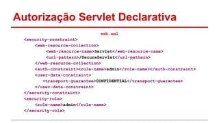 Autorização Servlet Declarativa
web.xml
<security-constraint>
<web-resource-collection>
<web-resource-name>Servlet</web-resource-name>
<url-pattern>/SecureServlet</url-pattern>
</web-resource-collection>
<auth-constraint><role-name>admin</role-name></auth-constraint>
<user-data-constraint>
<transport-guarantee>CONFIDENTIAL</transport-guarantee>
</user-data-constraint>
</security-constraint>
<security-role>
<role-name>admin</role-name>
</security-role>
 