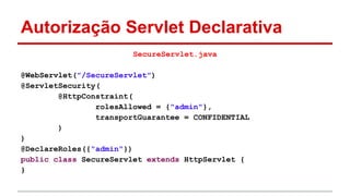 Autorização Servlet Declarativa
SecureServlet.java
@WebServlet("/SecureServlet")
@ServletSecurity(
@HttpConstraint(
rolesAllowed = {"admin"},
transportGuarantee = CONFIDENTIAL
)
)
@DeclareRoles({"admin"})
public class SecureServlet extends HttpServlet {
}
 
