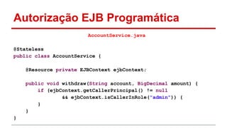 Autorização EJB Programática
AccountService.java
@Stateless
public class AccountService {
@Resource private EJBContext ejbContext;
public void withdraw(String account, BigDecimal amount) {
if (ejbContext.getCallerPrincipal() != null
&& ejbContext.isCallerInRole("admin")) {
}
}
}
 