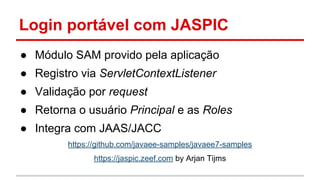 Login portável com JASPIC
● Módulo SAM provido pela aplicação
● Registro via ServletContextListener
● Validação por request
● Retorna o usuário Principal e as Roles
● Integra com JAAS/JACC
https://github.com/javaee-samples/javaee7-samples
https://jaspic.zeef.com by Arjan Tijms
 