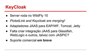 KeyCloak
● Server roda no WildFly 10
● PicketLink and Keycloak are merging!
● Adaptadores JAAS para EAP/WF, Tomcat, Jetty
● Falta criar integração JAAS para Glassfish,
WebLogic e outros, talvez com JASPIC?
● Suporte comercial em breve
 