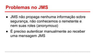 Problemas no JMS
● JMS não propaga nenhuma informação sobre
segurança, não conhecemos o remetente e
nem suas roles (anonymous)
● É preciso autenticar manualmente ao receber
uma mensagem JMS
 