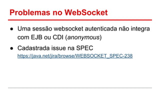 Problemas no WebSocket
● Uma sessão websocket autenticada não integra
com EJB ou CDI (anonymous)
● Cadastrada issue na SPEC
https://java.net/jira/browse/WEBSOCKET_SPEC-238
 