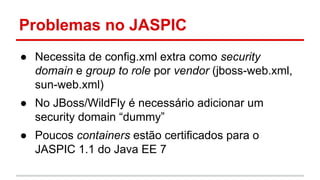 Problemas no JASPIC
● Necessita de config.xml extra como security
domain e group to role por vendor (jboss-web.xml,
sun-web.xml)
● No JBoss/WildFly é necessário adicionar um
security domain “dummy”
● Poucos containers estão certificados para o
JASPIC 1.1 do Java EE 7
 