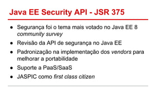 Java EE Security API - JSR 375
● Segurança foi o tema mais votado no Java EE 8
community survey
● Revisão da API de segurança no Java EE
● Padronização na implementação dos vendors para
melhorar a portabilidade
● Suporte a PaaS/SaaS
● JASPIC como first class citizen
 