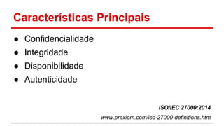 Características Principais
● Confidencialidade
● Integridade
● Disponibilidade
● Autenticidade
ISO/IEC 27000:2014
www.praxiom.com/iso-27000-definitions.htm
 