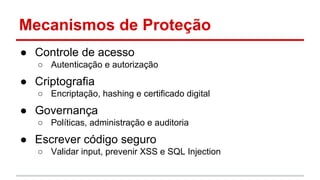 Mecanismos de Proteção
● Controle de acesso
○ Autenticação e autorização
● Criptografia
○ Encriptação, hashing e certificado digital
● Governança
○ Políticas, administração e auditoria
● Escrever código seguro
○ Validar input, prevenir XSS e SQL Injection
 