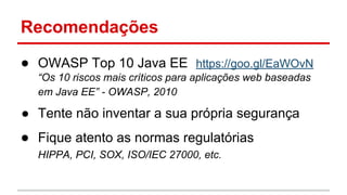 Recomendações
● OWASP Top 10 Java EE https://goo.gl/EaWOvN
“Os 10 riscos mais críticos para aplicações web baseadas
em Java EE” - OWASP, 2010
● Tente não inventar a sua própria segurança
● Fique atento as normas regulatórias
HIPPA, PCI, SOX, ISO/IEC 27000, etc.
 